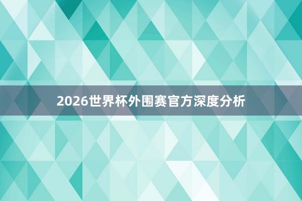 2026世界杯外围赛官方深度分析
